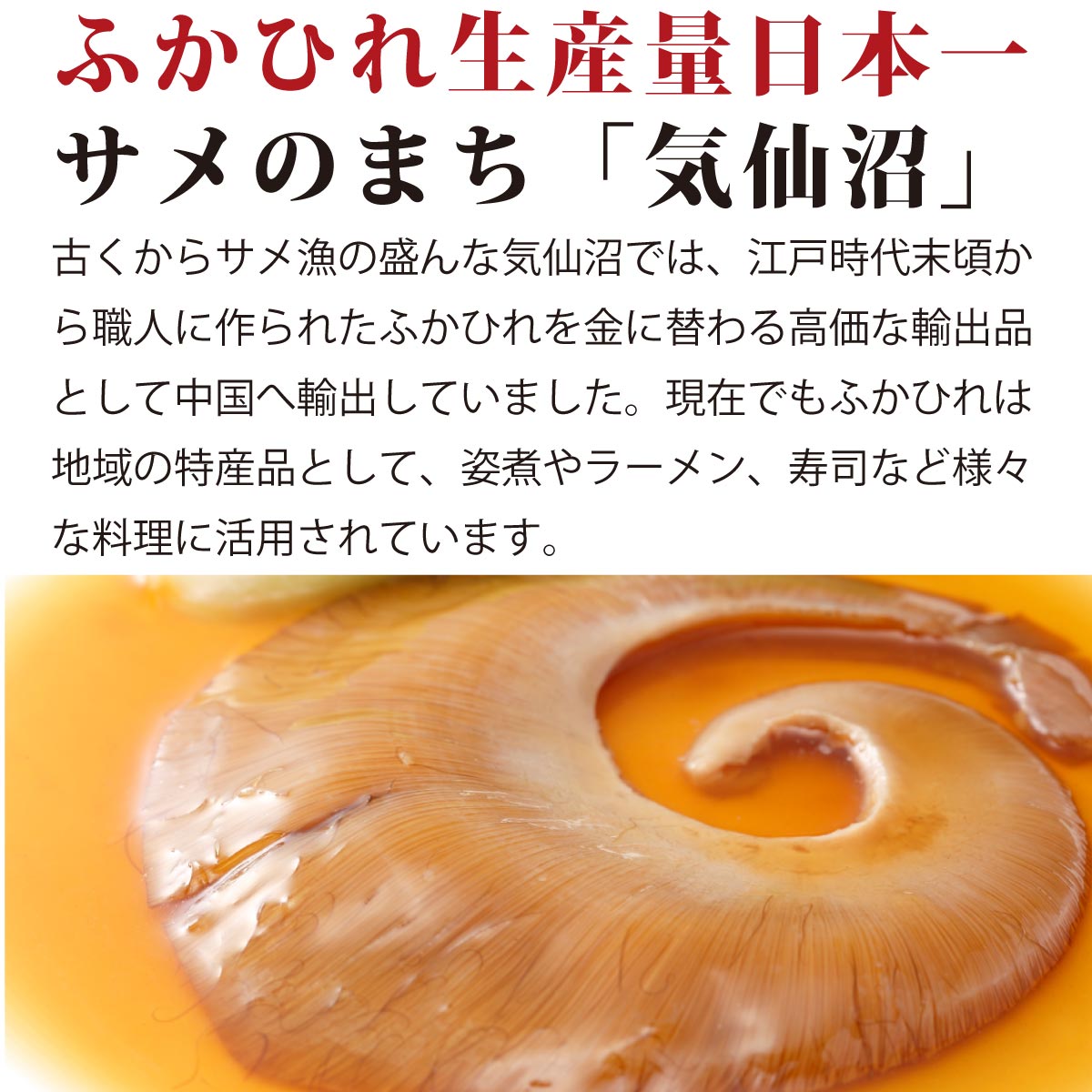 ふかひれ生産量日本一の『サメのまち気仙沼』。古くからサメ漁が盛んな気仙沼では、江戸時代から職人が手作りしたふかひれを、中国へ高価な輸出品として提供。現在も地域の特産品として親しまれ、姿煮、ラーメン、寿司などさまざまな料理に活用される高級食材。伝統と職人技が生み出す、世界に誇る気仙沼産ふかひれの味わいをご堪能ください。
