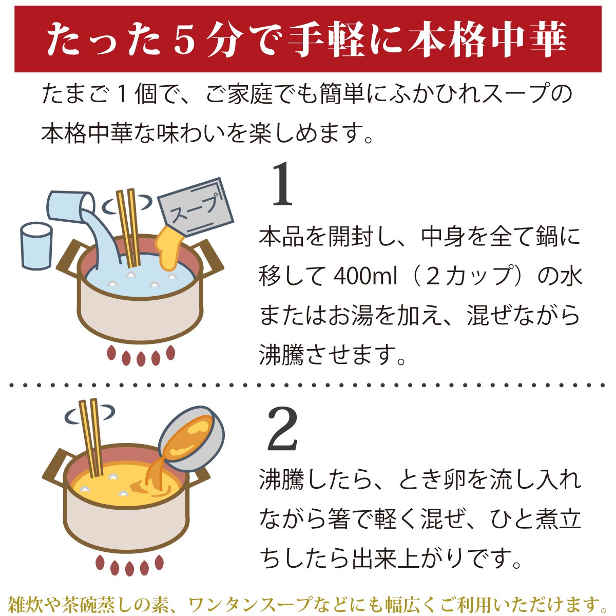 お召し上がり方
1)本品を開封し、中身を全て鍋に移し、400ml(2カップ)の水またはお湯を加え、まぜながら沸騰させます。
2)沸騰したら、溶き卵を流し入れながら軽く混ぜ、ひと煮立ちしたら出来上がりです。
雑炊や茶碗蒸しのもと、ワンタンスープなどにも幅広くご利用頂けます。