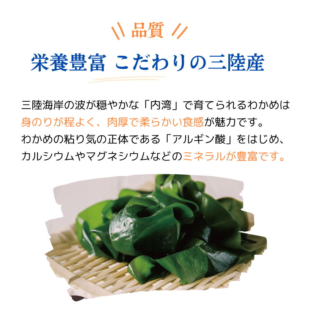 品質 栄養豊富 こだわりの三陸産
三陸海岸の波が穏やかな内湾で育てられるわかめは身のりが程よく、肉厚で柔らかい食感が魅力です。
わかめの粘り気の正体である「アルギン酸」をはじめ、カルシウムやマグネシウムなどのミネラルが豊富です。