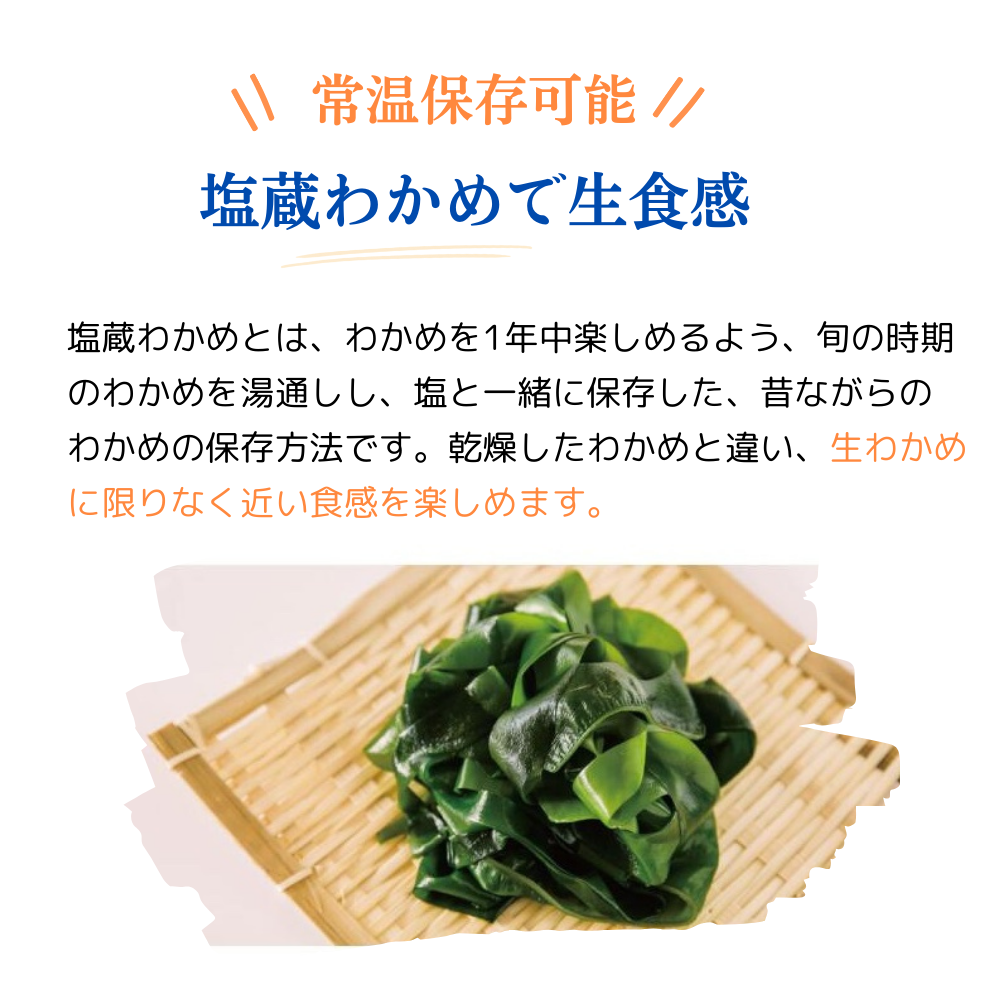 常温保存可能
塩蔵わかめで生食感
塩蔵わかめとは、わかめを1年中楽しめるように、旬の時期のわかめを湯通しし、塩と一緒に保存した、昔ながらのわかめの保存方法です。乾燥したわかめと違い、生わかめに限りなく近い食感を楽しめます。