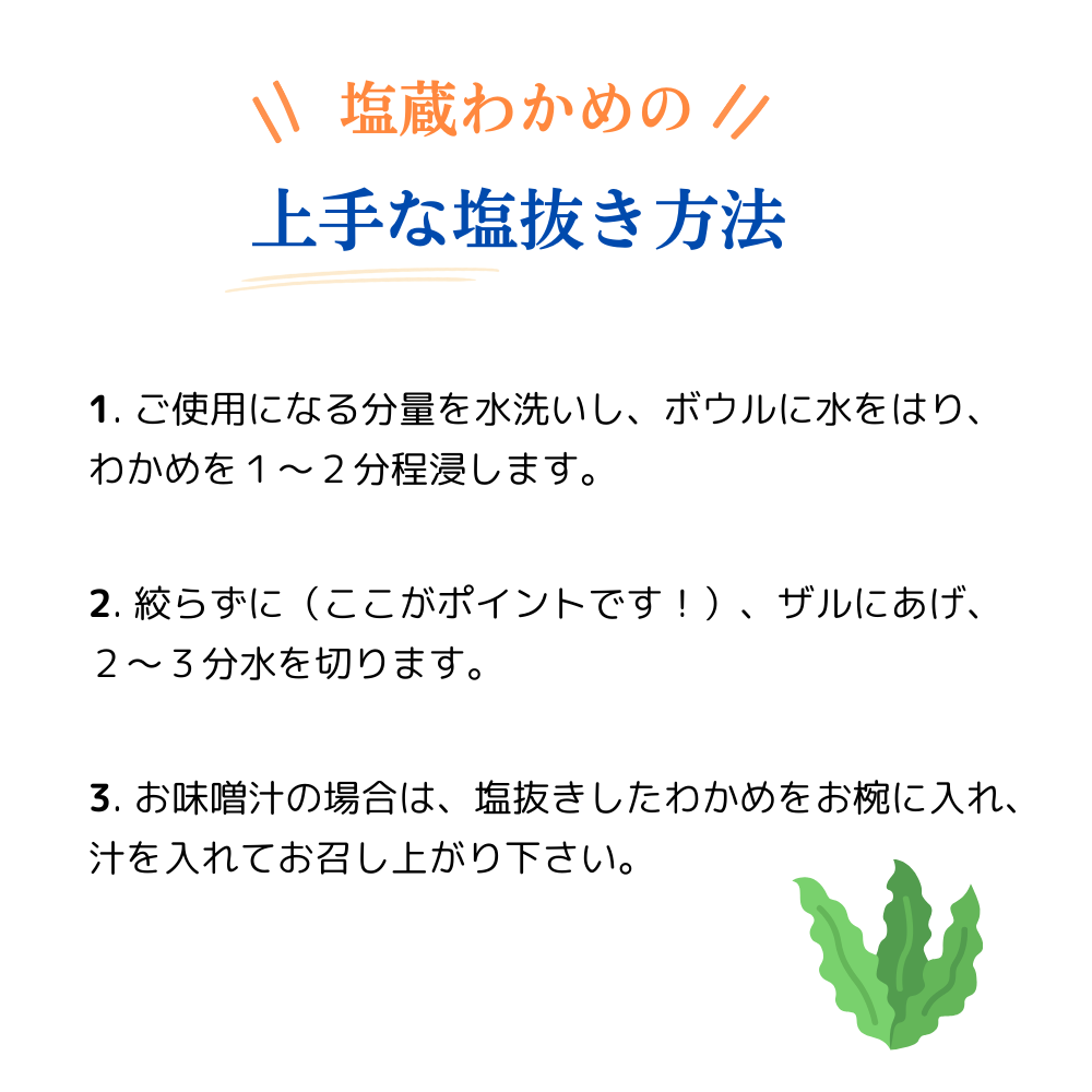 塩蔵わかめの上手な塩抜き方法
1)ご使用になる分量を水洗いし、ボウルに水をはり、わかめを1~2分ほど浸します。
2)絞らずに(ここがポイントです!)、ザルにあげ、2~3分水を切ります。
3)お味噌汁の場合は、塩抜きしたわかめをお椀に入れ、汁を入れてお召し上がりください。