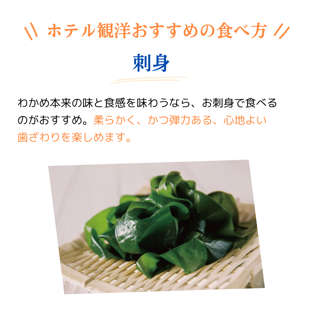 ホテル観洋おすすめの食べ方
刺身
わかめ本来の味と食感を味わうなら、お刺身で食べるのがおすすめ。柔らかく、かつ弾力のある、心地よい歯ざわりを楽しめます。