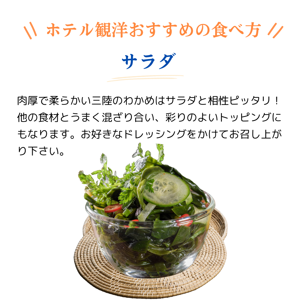 ホテル観洋おすすめの食べ方
サラダ
肉厚で柔らかい三陸のわかめはサラダと相性ピッタリ!
他の食材とうまく混ざり合い、彩りのよいトッピングにもなります。お好きなドレッシングをかけてお召し上がりください。