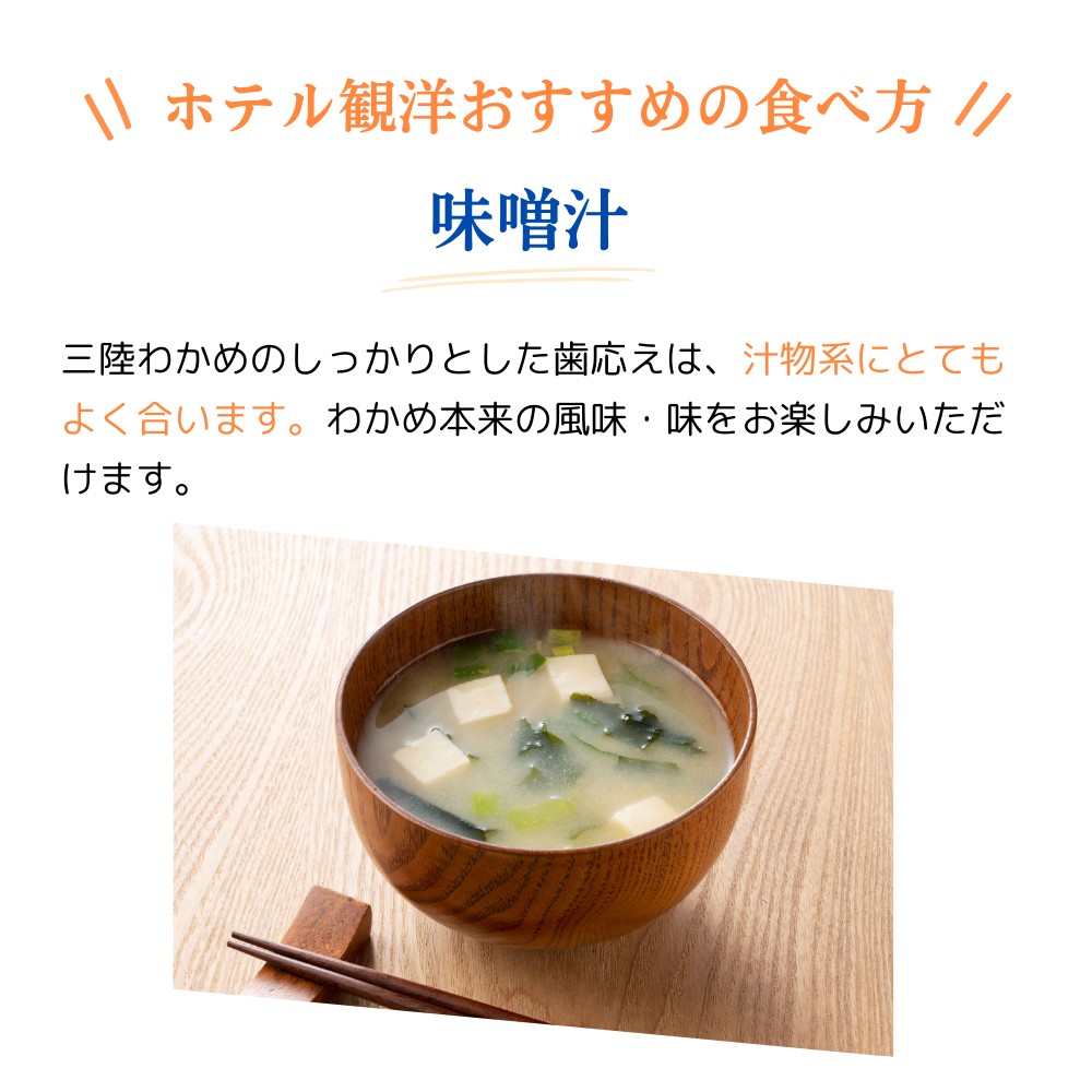 ホテル観洋おすすめの食べ方
みそ汁
三陸わかめのしっかりとした歯ごたえは、汁物系にとても良く合います。わかめ本来の風味・味をお楽しみいただけます。