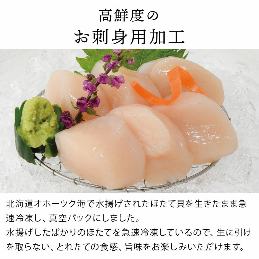 北海道オホーツク海産の新鮮なほたてをお刺身用に加工。水揚げ直後に生きたまま急速冷凍し、真空パックすることで、とれたての食感と旨みをそのまま閉じ込めました。プリプリの肉厚な食感で、お刺身はもちろん、カルパッチョやバター焼きなど幅広い料理に最適。
