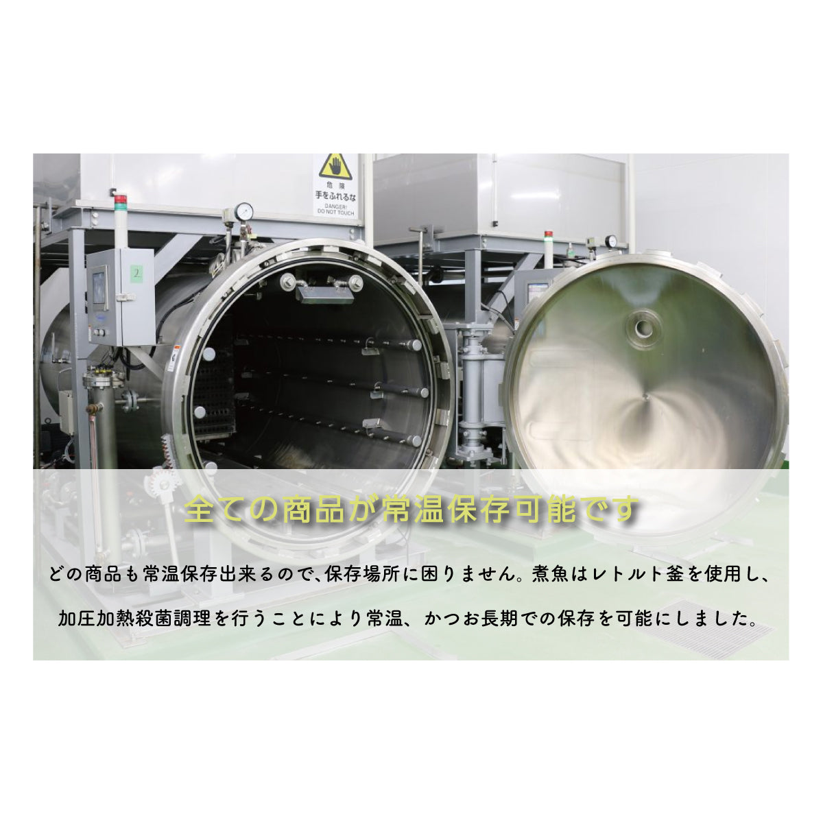 すべての商品が常温保存可能。保存場所に困らず、ストック食品としても便利。煮魚はレトルト釜を使用し、加圧加熱殺菌調理を施すことで、常温での長期保存を実現。非常食や備蓄用にも最適で、いつでも簡単に美味しい煮魚や惣菜を楽しめる。