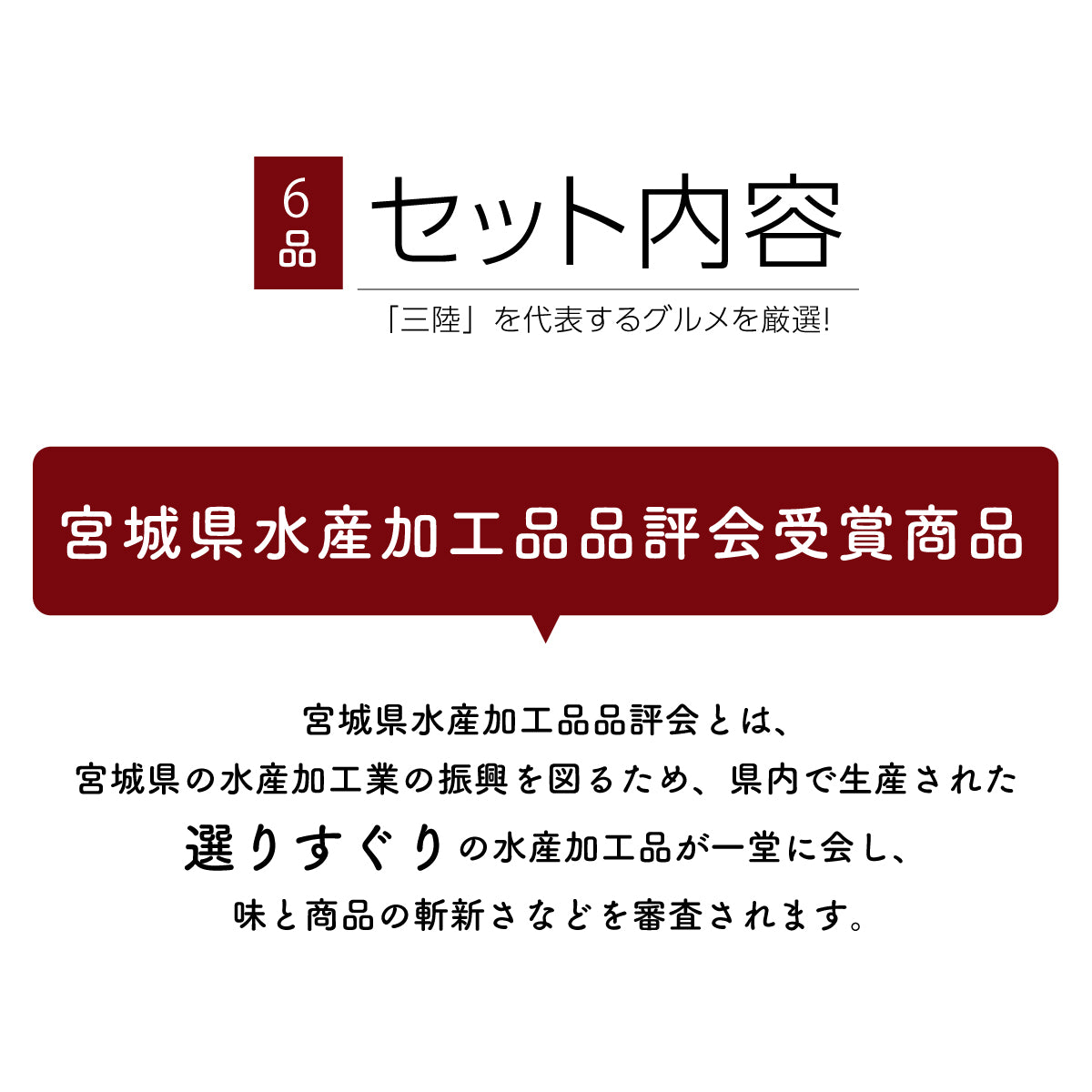 三陸を代表するグルメを厳選した6品セット。宮城県水産加工品品評会で受賞した、選りすぐりの水産加工品を詰め合わせ。宮城県水産加工品品評会は、県内の水産加工業の振興を目的とし、味や商品の斬新さを厳しく審査する権威あるコンテスト。受賞歴のある高品質なグルメセットで、贈り物やご自宅用にも最適。