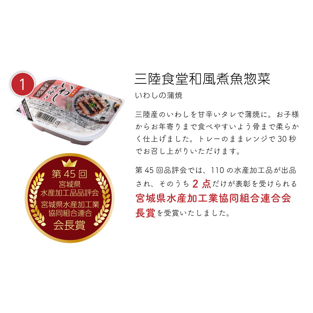 三陸食堂 和風煮魚惣菜『いわしの蒲焼き』。三陸産のいわしを甘辛い特製タレで蒲焼きに仕上げ、骨まで柔らかく加工。お子さまからお年寄りまで食べやすい一品。トレーのまま電子レンジで30秒温めるだけで簡単にお召し上がりいただけます。第45回宮城県水産加工品品評会で110品中、わずか2点だけが選ばれる『宮城県水産加工業協同組合連合会会長賞』を受賞した、こだわりの逸品。