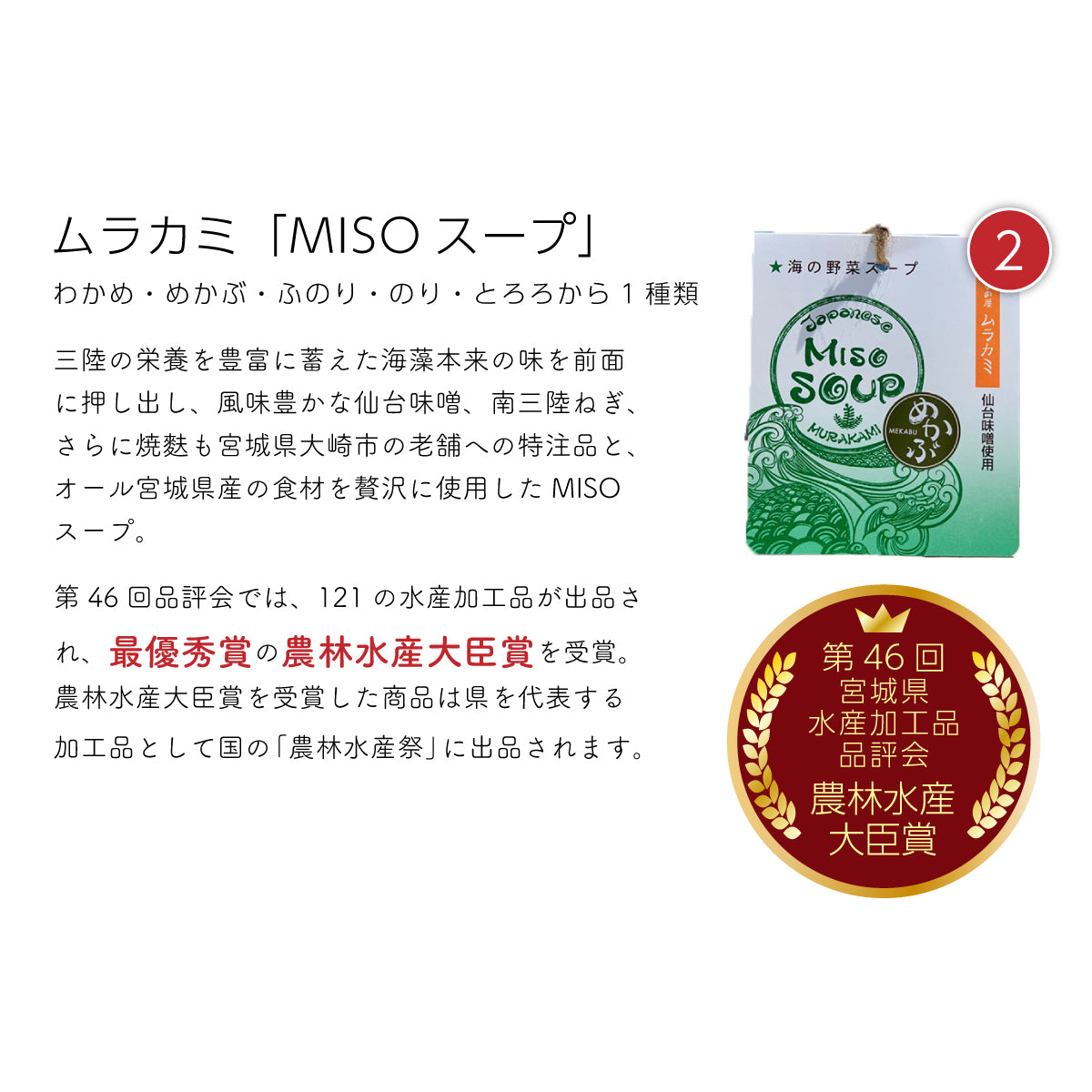 ムラカミ『MISOスープ』。三陸の栄養豊富な海藻(わかめ・めかぶ・ふのり・のり・とろろ)から1種類を使用し、風味豊かな仙台味噌と南三陸ねぎ、さらに宮城県大崎市の老舗が特注で製造した焼き麩を加えた、オール宮城県産の贅沢な味噌スープ。第46回宮城県水産加工品品評会で、121品中の最優秀賞『農林水産大臣賞』を受賞し、国の『農林水産祭』にも出品された、宮城県を代表する逸品。