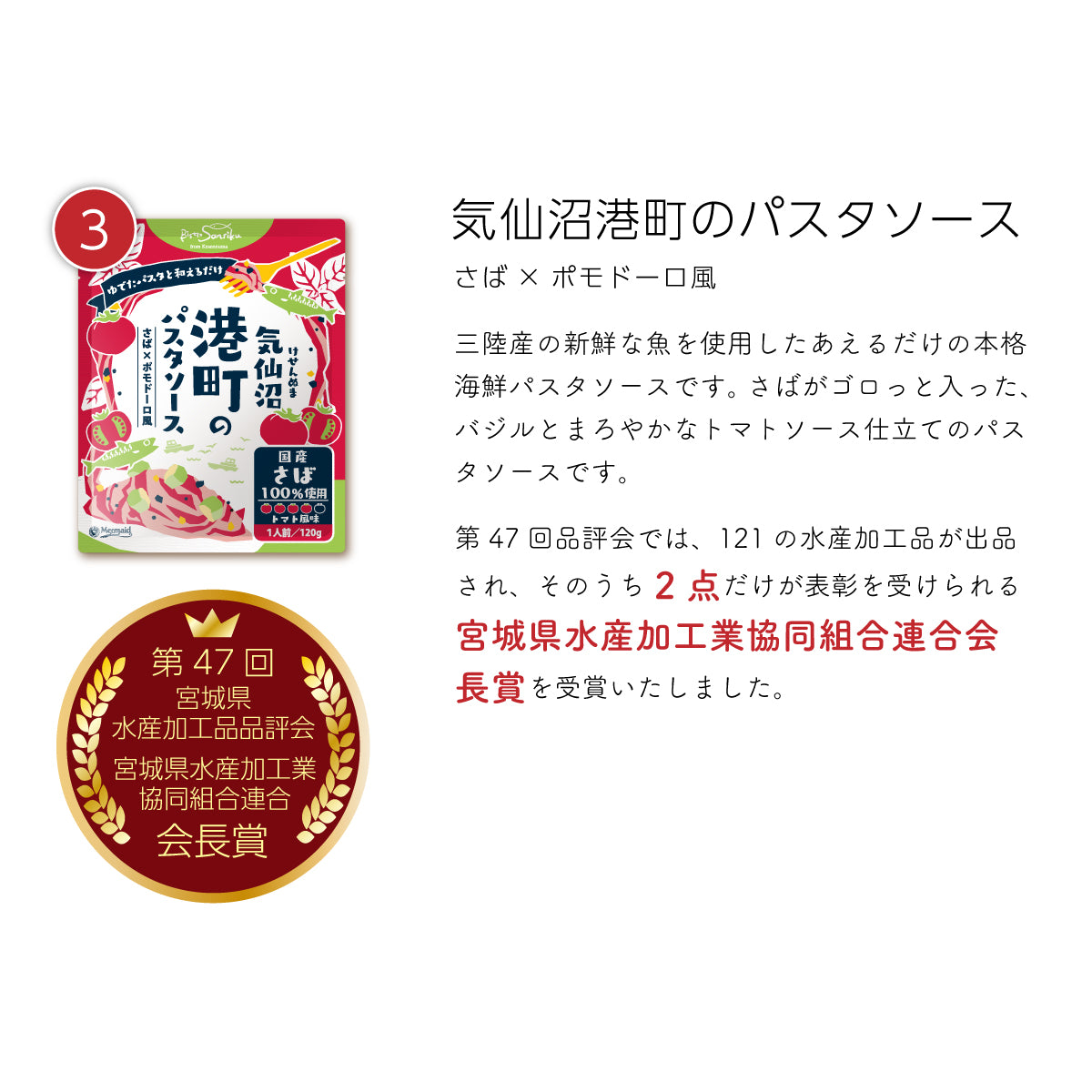 気仙沼港町のパスタソース『さば×ポモドーロ風』。三陸産の新鮮なさばを使用し、ゴロっと入ったさばの旨みが際立つ、バジルとまろやかなトマトソース仕立ての本格海鮮パスタソース。茹でたパスタに和えるだけで、簡単に贅沢な味わいを楽しめる。第47回宮城県水産加工品品評会で、121品中わずか2点だけが選ばれる『宮城県水産加工業協同組合連合会長賞』を受賞した、こだわりの逸品。