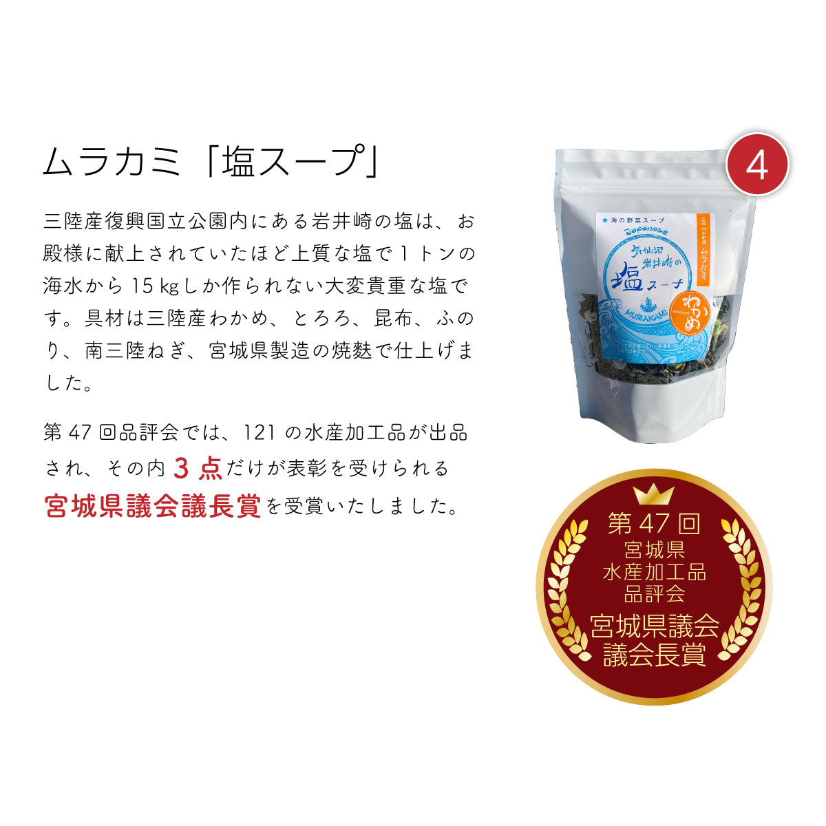 「ムラカミ『塩スープ』。三陸復興国立公園内にある岩井崎の塩を使用。かつてお殿様に献上されていたほどの上質な塩で、1トンの海水からわずか15kgしか作られない希少な逸品。具材には三陸産のわかめ・とろろ・昆布・ふのり・南三陸ねぎ、宮城県製造の焼き麩を使用し、素材の旨みを存分に引き出した贅沢な塩スープ。第47回宮城県水産加工品品評会で、121品中わずか3点だけが選ばれる『宮城県議会議長賞』を受賞した、こだわりの逸品。