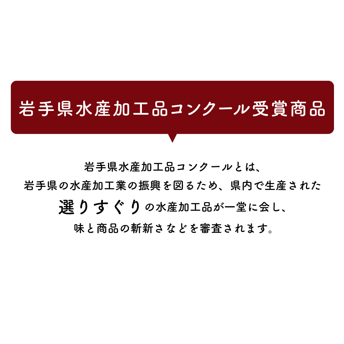 岩手県水産加工品コンクール受賞商品。岩手県の水産加工業の振興を目的に、県内で生産された選りすぐりの水産加工品が集結し、味や商品の斬新さなどを厳しく審査される権威あるコンクール。受賞歴のある高品質な水産加工品を厳選し、こだわりの逸品をお届け。