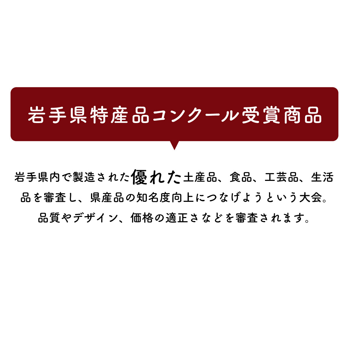 岩手県特産品コンクール受賞商品
岩手県内で製造された優れた土産品、食品、工芸品、生活品を審査し、県産品の知名度向上につなげようという大会。品質やデザイン、価格の適正さなどを審査されます。