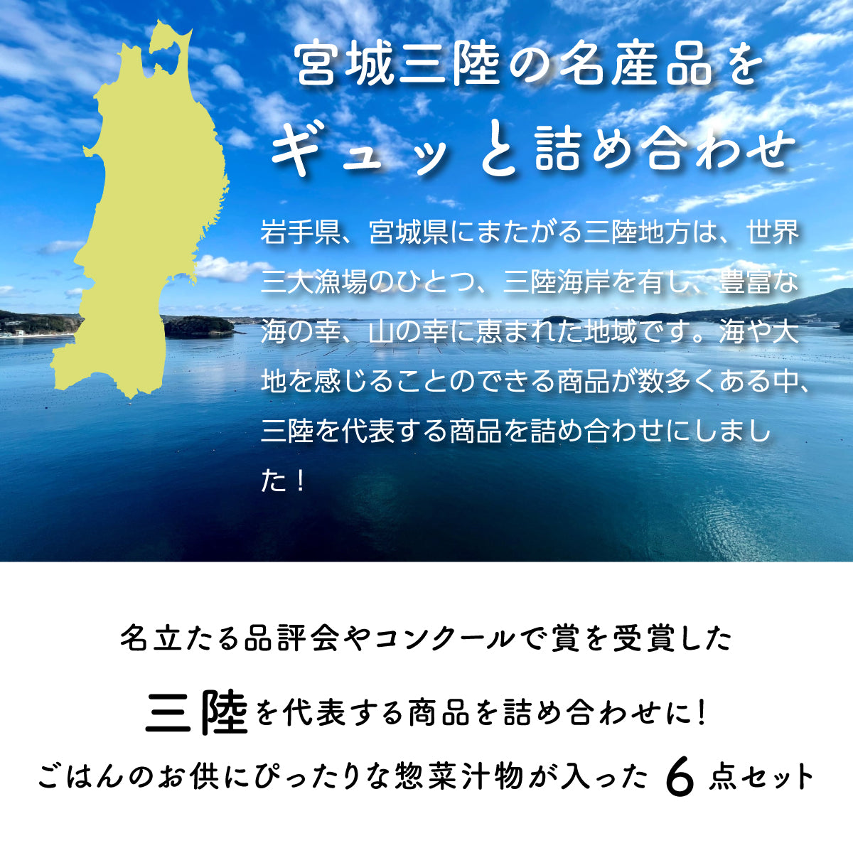 宮城三陸の名産品をギュッと詰め合わせた6点セット。岩手県・宮城県にまたがる三陸地方は、世界三大漁場のひとつ三陸海岸を有し、豊富な海の幸・山の幸に恵まれた地域。名立たる品評会やコンクールで受賞した、三陸を代表する選りすぐりの商品を詰め合わせ。ご飯のお供にぴったりな惣菜や汁物が入った豪華なセットで、贈り物や自宅用にも最適。