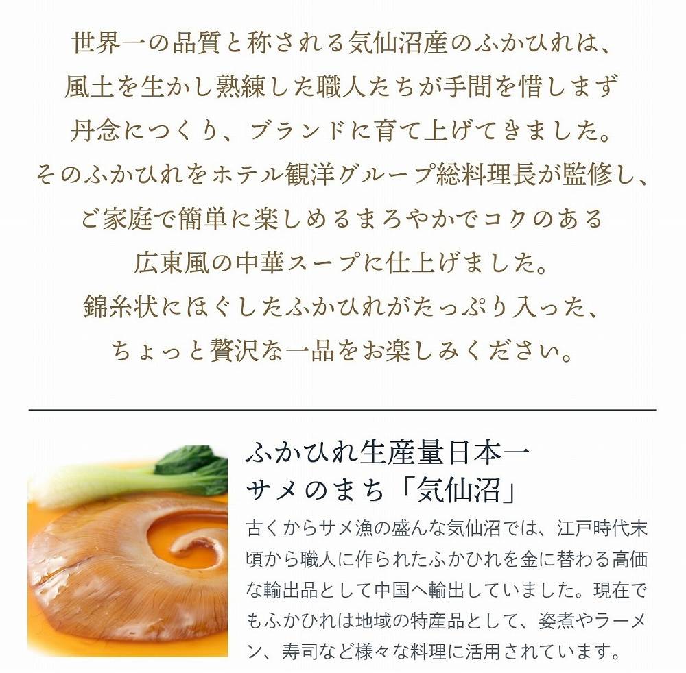 世界一の品質と称される気仙沼産ふかひれ使用。熟練の職人が手間を惜しまず丁寧に仕上げたブランドふかひれを、ホテル観洋グループ総料理長が監修し、ご家庭で簡単に楽しめる中華スープに。錦糸状にほぐしたふかひれがたっぷり入った贅沢な一品。ふかひれ生産量日本一を誇る『サメのまち気仙沼』の特産品で、姿煮、ラーメン、鮨など幅広い料理にも活用される逸品。