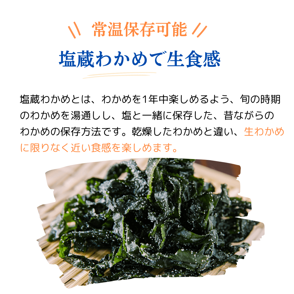 常温保存可能
塩蔵わかめで生食感
塩蔵わかめとは、わかめを1年中楽しめるように、旬の時期のわかめを湯通しし、塩と一緒に保存した、昔ながらのわかめの保存方法です。乾燥したわかめと違い、生わかめに限りなく近い食感を楽しめます。