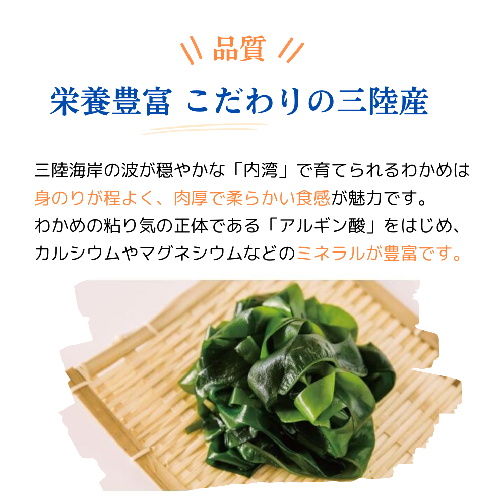 品質 栄養豊富 こだわりの三陸産
三陸海岸の波が穏やかな内湾で育てられるわかめは身のりが程よく、肉厚で柔らかい食感が魅力です。
わかめの粘り気の正体である「アルギン酸」をはじめ、カルシウムやマグネシウムなどのミネラルが豊富です。